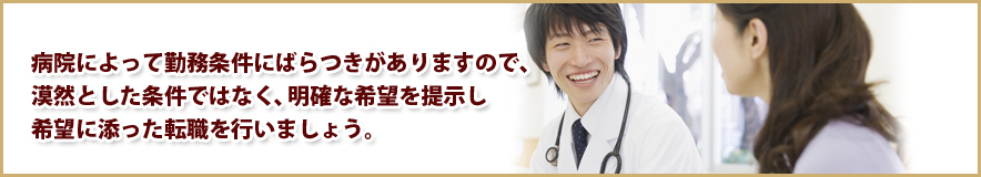 病院によって勤務条件にばらつきがありますので、漠然とした条件ではなく、明確な希望を提示し希望に添った転職を行いましょう。医師求人、医師募集、医師バイトは条件を確認